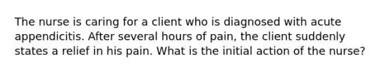 The nurse is caring for a client who is diagnosed with acute appendicitis. After several hours of pain, the client suddenly states a relief in his pain. What is the initial action of the nurse?