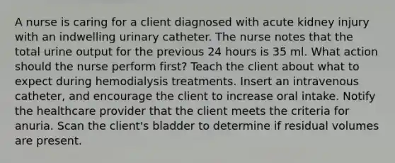 A nurse is caring for a client diagnosed with acute kidney injury with an indwelling urinary catheter. The nurse notes that the total urine output for the previous 24 hours is 35 ml. What action should the nurse perform first? Teach the client about what to expect during hemodialysis treatments. Insert an intravenous catheter, and encourage the client to increase oral intake. Notify the healthcare provider that the client meets the criteria for anuria. Scan the client's bladder to determine if residual volumes are present.