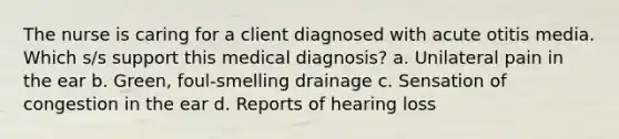 The nurse is caring for a client diagnosed with acute otitis media. Which s/s support this medical diagnosis? a. Unilateral pain in the ear b. Green, foul-smelling drainage c. Sensation of congestion in the ear d. Reports of hearing loss