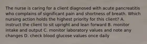 The nurse is caring for a client diagnosed with acute pancreatitis who complains of significant pain and shortness of breath. Which nursing action holds the highest priority for this client? A. instruct the client to sit upright and lean forward B. monitor intake and output C. monitor laboratory values and note any changes D. check blood glucose values once daily