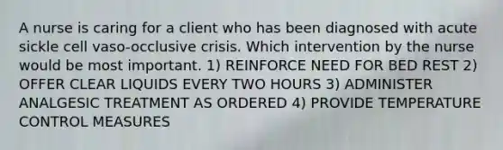 A nurse is caring for a client who has been diagnosed with acute sickle cell vaso-occlusive crisis. Which intervention by the nurse would be most important. 1) REINFORCE NEED FOR BED REST 2) OFFER CLEAR LIQUIDS EVERY TWO HOURS 3) ADMINISTER ANALGESIC TREATMENT AS ORDERED 4) PROVIDE TEMPERATURE CONTROL MEASURES