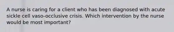 A nurse is caring for a client who has been diagnosed with acute sickle cell vaso-occlusive crisis. Which intervention by the nurse would be most important?