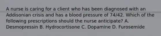 A nurse is caring for a client who has been diagnosed with an Addisonian crisis and has a blood pressure of 74/42. Which of the following prescriptions should the nurse anticipate? A. Desmopressin B. Hydrocortisone C. Dopamine D. Furosemide