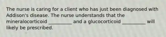 The nurse is caring for a client who has just been diagnosed with Addison's disease. The nurse understands that the mineralocorticoid __________ and a glucocorticoid __________ will likely be prescribed.