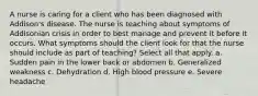 A nurse is caring for a client who has been diagnosed with Addison's disease. The nurse is teaching about symptoms of Addisonian crisis in order to best manage and prevent it before it occurs. What symptoms should the client look for that the nurse should include as part of teaching? Select all that apply. a. Sudden pain in the lower back or abdomen b. Generalized weakness c. Dehydration d. High blood pressure e. Severe headache