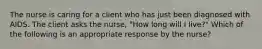 The nurse is caring for a client who has just been diagnosed with AIDS. The client asks the nurse, "How long will I live?" Which of the following is an appropriate response by the nurse?