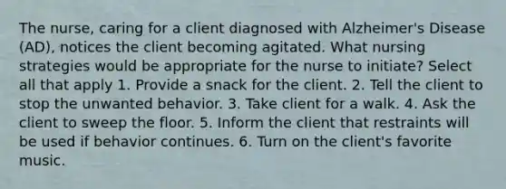 The nurse, caring for a client diagnosed with Alzheimer's Disease (AD), notices the client becoming agitated. What nursing strategies would be appropriate for the nurse to initiate? Select all that apply 1. Provide a snack for the client. 2. Tell the client to stop the unwanted behavior. 3. Take client for a walk. 4. Ask the client to sweep the floor. 5. Inform the client that restraints will be used if behavior continues. 6. Turn on the client's favorite music.