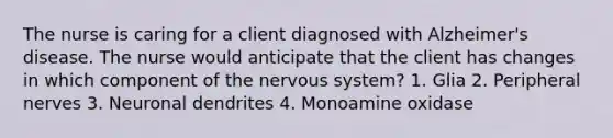 The nurse is caring for a client diagnosed with Alzheimer's disease. The nurse would anticipate that the client has changes in which component of the nervous system? 1. Glia 2. Peripheral nerves 3. Neuronal dendrites 4. Monoamine oxidase