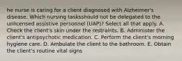 he nurse is caring for a client diagnosed with Alzheimer's disease. Which nursing tasksshould not be delegated to the unlicensed assistive personnel (UAP)? Select all that apply. A. Check the client's skin under the restraints. B. Administer the client's antipsychotic medication. C. Perform the client's morning hygiene care. D. Ambulate the client to the bathroom. E. Obtain the client's routine vital signs