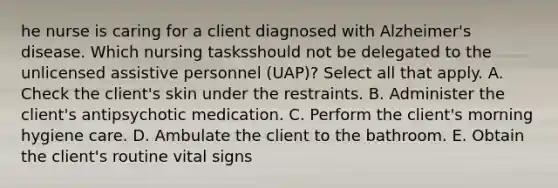 he nurse is caring for a client diagnosed with Alzheimer's disease. Which nursing tasksshould not be delegated to the unlicensed assistive personnel (UAP)? Select all that apply. A. Check the client's skin under the restraints. B. Administer the client's antipsychotic medication. C. Perform the client's morning hygiene care. D. Ambulate the client to the bathroom. E. Obtain the client's routine vital signs