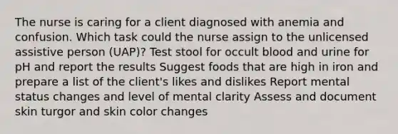 The nurse is caring for a client diagnosed with anemia and confusion. Which task could the nurse assign to the unlicensed assistive person (UAP)? Test stool for occult blood and urine for pH and report the results Suggest foods that are high in iron and prepare a list of the client's likes and dislikes Report mental status changes and level of mental clarity Assess and document skin turgor and skin color changes