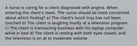 A nurse is caring for a client diagnosed with angina. When entering the client's room. The nurse should be most concerned about which finding? a) The client's lunch tray has not been touched b) The client is laughing loudly at a television program c) The client is transacting business with his laptop computer while in bed d) The client is resting with both eyes closed, and the television is on at e) moderate volume