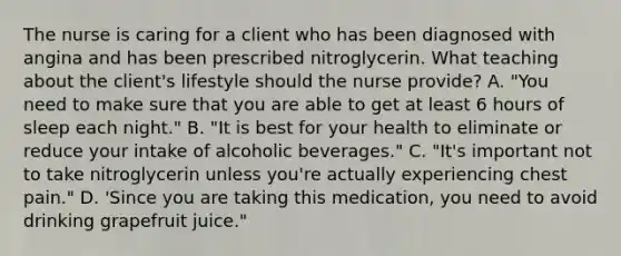 The nurse is caring for a client who has been diagnosed with angina and has been prescribed nitroglycerin. What teaching about the client's lifestyle should the nurse provide? A. "You need to make sure that you are able to get at least 6 hours of sleep each night." B. "It is best for your health to eliminate or reduce your intake of alcoholic beverages." C. "It's important not to take nitroglycerin unless you're actually experiencing chest pain." D. 'Since you are taking this medication, you need to avoid drinking grapefruit juice."