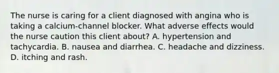 The nurse is caring for a client diagnosed with angina who is taking a calcium-channel blocker. What adverse effects would the nurse caution this client about? A. hypertension and tachycardia. B. nausea and diarrhea. C. headache and dizziness. D. itching and rash.