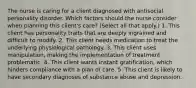 The nurse is caring for a client diagnosed with antisocial personality disorder. Which factors should the nurse consider when planning this client's care? (Select all that apply.) 1. This client has personality traits that are deeply ingrained and difficult to modify. 2. This client needs medication to treat the underlying physiological pathology. 3. This client uses manipulation, making the implementation of treatment problematic. 4. This client wants instant gratification, which hinders compliance with a plan of care. 5. This client is likely to have secondary diagnoses of substance abuse and depression.