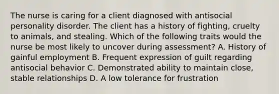 The nurse is caring for a client diagnosed with antisocial personality disorder. The client has a history of fighting, cruelty to animals, and stealing. Which of the following traits would the nurse be most likely to uncover during assessment? A. History of gainful employment B. Frequent expression of guilt regarding antisocial behavior C. Demonstrated ability to maintain close, stable relationships D. A low tolerance for frustration