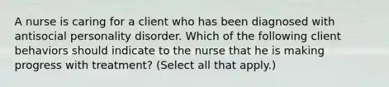 A nurse is caring for a client who has been diagnosed with antisocial personality disorder. Which of the following client behaviors should indicate to the nurse that he is making progress with treatment? (Select all that apply.)