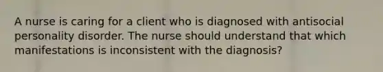 A nurse is caring for a client who is diagnosed with antisocial personality disorder. The nurse should understand that which manifestations is inconsistent with the diagnosis?