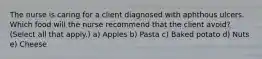 The nurse is caring for a client diagnosed with aphthous ulcers. Which food will the nurse recommend that the client avoid? (Select all that apply.) a) Apples b) Pasta c) Baked potato d) Nuts e) Cheese