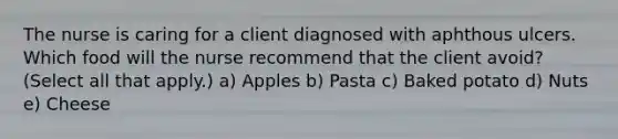 The nurse is caring for a client diagnosed with aphthous ulcers. Which food will the nurse recommend that the client avoid? (Select all that apply.) a) Apples b) Pasta c) Baked potato d) Nuts e) Cheese