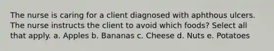 The nurse is caring for a client diagnosed with aphthous ulcers. The nurse instructs the client to avoid which foods? Select all that apply. a. Apples b. Bananas c. Cheese d. Nuts e. Potatoes