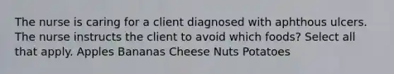 The nurse is caring for a client diagnosed with aphthous ulcers. The nurse instructs the client to avoid which foods? Select all that apply. Apples Bananas Cheese Nuts Potatoes