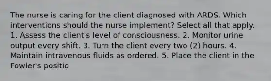 The nurse is caring for the client diagnosed with ARDS. Which interventions should the nurse implement? Select all that apply. 1. Assess the client's level of consciousness. 2. Monitor urine output every shift. 3. Turn the client every two (2) hours. 4. Maintain intravenous fluids as ordered. 5. Place the client in the Fowler's positio