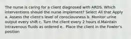 The nurse is caring for a client diagnosed with ARDS. Which interventions should the nurse implement? Select All that Apply a. Assess the client's level of consciousness b. Monitor urine output every shift c. Turn the client every 2 hours d.Maintain intravenous fluids as ordered e.. Place the client in the Fowler's position