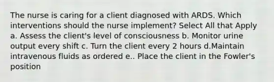 The nurse is caring for a client diagnosed with ARDS. Which interventions should the nurse implement? Select All that Apply a. Assess the client's level of consciousness b. Monitor urine output every shift c. Turn the client every 2 hours d.Maintain intravenous fluids as ordered e.. Place the client in the Fowler's position