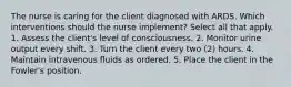 The nurse is caring for the client diagnosed with ARDS. Which interventions should the nurse implement? Select all that apply. 1. Assess the client's level of consciousness. 2. Monitor urine output every shift. 3. Turn the client every two (2) hours. 4. Maintain intravenous ﬂuids as ordered. 5. Place the client in the Fowler's position.