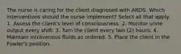 The nurse is caring for the client diagnosed with ARDS. Which interventions should the nurse implement? Select all that apply. 1. Assess the client's level of consciousness. 2. Monitor urine output every shift. 3. Turn the client every two (2) hours. 4. Maintain intravenous fluids as ordered. 5. Place the client in the Fowler's position.