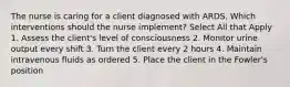 The nurse is caring for a client diagnosed with ARDS. Which interventions should the nurse implement? Select All that Apply 1. Assess the client's level of consciousness 2. Monitor urine output every shift 3. Turn the client every 2 hours 4. Maintain intravenous fluids as ordered 5. Place the client in the Fowler's position