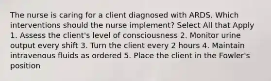 The nurse is caring for a client diagnosed with ARDS. Which interventions should the nurse implement? Select All that Apply 1. Assess the client's level of consciousness 2. Monitor urine output every shift 3. Turn the client every 2 hours 4. Maintain intravenous fluids as ordered 5. Place the client in the Fowler's position