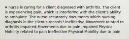 A nurse is caring for a client diagnosed with arthritis. The client is experiencing pain, which is interfering with the client's ability to ambulate. The nurse accurately documents which nursing diagnosis in the client's records? Ineffective Movement related to arthritis Impaired Movements due to pain Impaired Physical Mobility related to pain Ineffective Physical Mobility due to pain