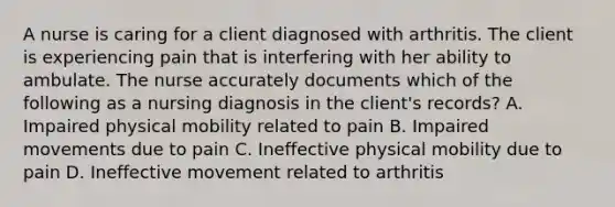 A nurse is caring for a client diagnosed with arthritis. The client is experiencing pain that is interfering with her ability to ambulate. The nurse accurately documents which of the following as a nursing diagnosis in the client's records? A. Impaired physical mobility related to pain B. Impaired movements due to pain C. Ineffective physical mobility due to pain D. Ineffective movement related to arthritis