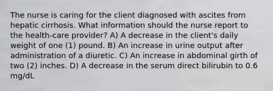 The nurse is caring for the client diagnosed with ascites from hepatic cirrhosis. What information should the nurse report to the health-care provider? A) A decrease in the client's daily weight of one (1) pound. B) An increase in urine output after administration of a diuretic. C) An increase in abdominal girth of two (2) inches. D) A decrease in the serum direct bilirubin to 0.6 mg/dL