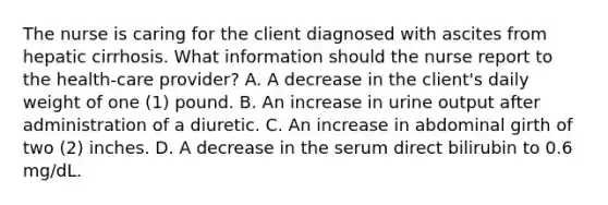 The nurse is caring for the client diagnosed with ascites from hepatic cirrhosis. What information should the nurse report to the health-care provider? A. A decrease in the client's daily weight of one (1) pound. B. An increase in urine output after administration of a diuretic. C. An increase in abdominal girth of two (2) inches. D. A decrease in the serum direct bilirubin to 0.6 mg/dL.