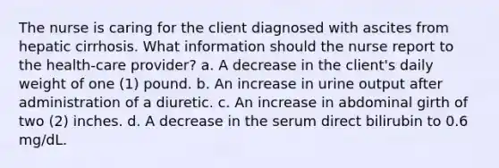 The nurse is caring for the client diagnosed with ascites from hepatic cirrhosis. What information should the nurse report to the health-care provider? a. A decrease in the client's daily weight of one (1) pound. b. An increase in urine output after administration of a diuretic. c. An increase in abdominal girth of two (2) inches. d. A decrease in the serum direct bilirubin to 0.6 mg/dL.