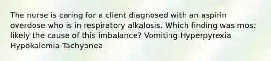 The nurse is caring for a client diagnosed with an aspirin overdose who is in respiratory alkalosis. Which finding was most likely the cause of this imbalance? Vomiting Hyperpyrexia Hypokalemia Tachypnea