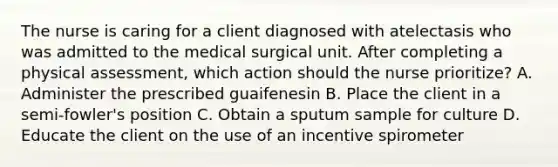 The nurse is caring for a client diagnosed with atelectasis who was admitted to the medical surgical unit. After completing a physical assessment, which action should the nurse prioritize? A. Administer the prescribed guaifenesin B. Place the client in a semi-fowler's position C. Obtain a sputum sample for culture D. Educate the client on the use of an incentive spirometer