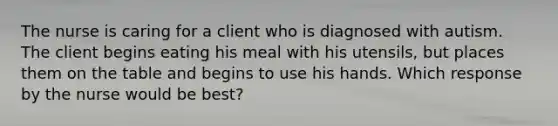 The nurse is caring for a client who is diagnosed with autism. The client begins eating his meal with his utensils, but places them on the table and begins to use his hands. Which response by the nurse would be best?