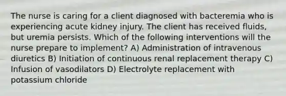 The nurse is caring for a client diagnosed with bacteremia who is experiencing acute kidney injury. The client has received fluids, but uremia persists. Which of the following interventions will the nurse prepare to implement? A) Administration of intravenous diuretics B) Initiation of continuous renal replacement therapy C) Infusion of vasodilators D) Electrolyte replacement with potassium chloride