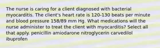 The nurse is caring for a client diagnosed with bacterial myocarditis. The client's heart rate is 120-130 beats per minute and blood pressure 158/89 mm Hg. What medications will the nurse administer to treat the client with myocarditis? Select all that apply. penicillin amiodarone nitroglycerin carvedilol ibuprofen