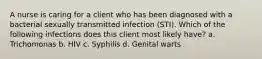 A nurse is caring for a client who has been diagnosed with a bacterial sexually transmitted infection (STI). Which of the following infections does this client most likely have? a. Trichomonas b. HIV c. Syphilis d. Genital warts