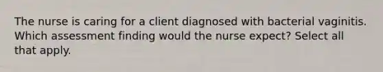 The nurse is caring for a client diagnosed with bacterial vaginitis. Which assessment finding would the nurse expect? Select all that apply.