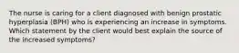 The nurse is caring for a client diagnosed with benign prostatic hyperplasia (BPH) who is experiencing an increase in symptoms. Which statement by the client would best explain the source of the increased symptoms?