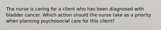 The nurse is caring for a client who has been diagnosed with bladder cancer. Which action should the nurse take as a priority when planning psychosocial care for this client?