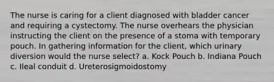 The nurse is caring for a client diagnosed with bladder cancer and requiring a cystectomy. The nurse overhears the physician instructing the client on the presence of a stoma with temporary pouch. In gathering information for the client, which urinary diversion would the nurse select? a. Kock Pouch b. Indiana Pouch c. Ileal conduit d. Ureterosigmoidostomy