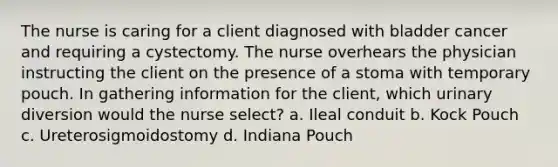 The nurse is caring for a client diagnosed with bladder cancer and requiring a cystectomy. The nurse overhears the physician instructing the client on the presence of a stoma with temporary pouch. In gathering information for the client, which urinary diversion would the nurse select? a. Ileal conduit b. Kock Pouch c. Ureterosigmoidostomy d. Indiana Pouch