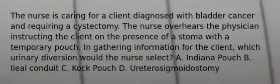 The nurse is caring for a client diagnosed with bladder cancer and requiring a cystectomy. The nurse overhears the physician instructing the client on the presence of a stoma with a temporary pouch. In gathering information for the client, which urinary diversion would the nurse select? A. Indiana Pouch B. Ileal conduit C. Kock Pouch D. Ureterosigmoidostomy